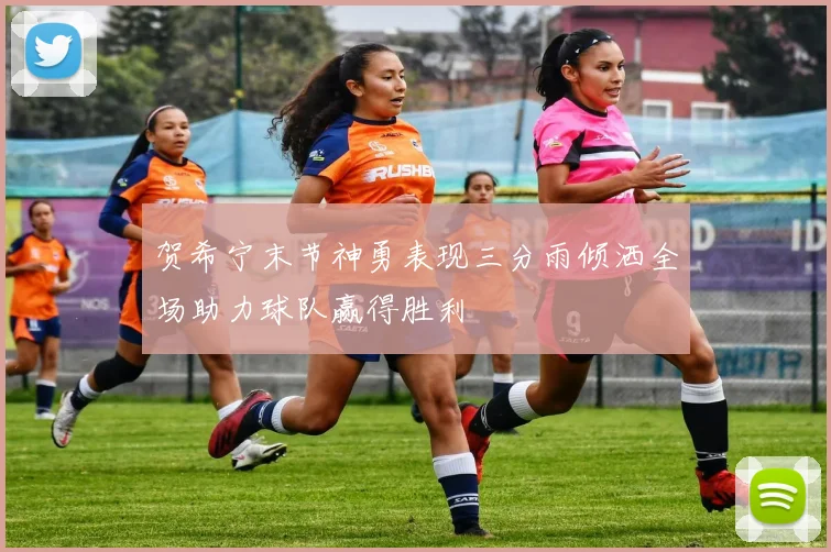 贺希宁末节神勇表现三分雨倾洒全场助力球队赢得胜利