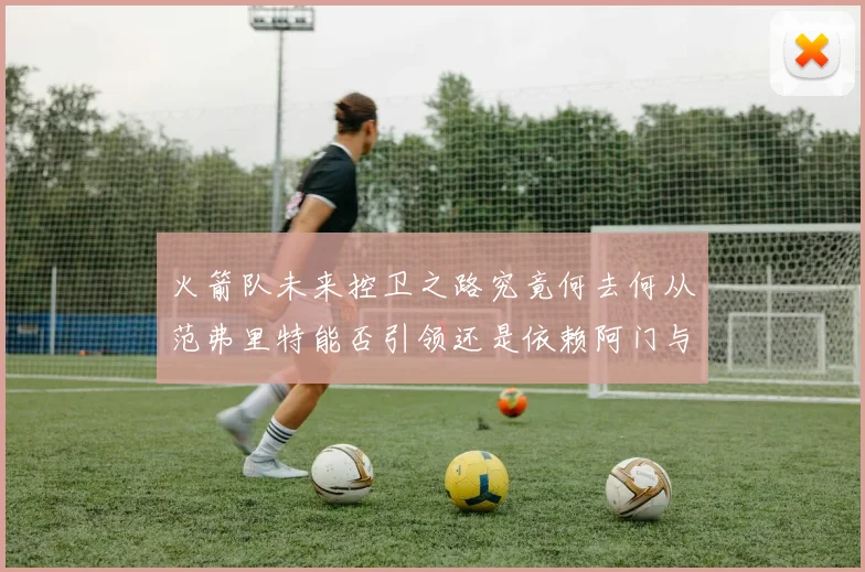 火箭队未来控卫之路究竟何去何从范弗里特能否引领还是依赖阿门与谢泼德