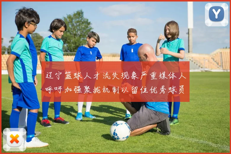 辽宁篮球人才流失现象严重媒体人呼吁加强聚拢机制以留住优秀球员