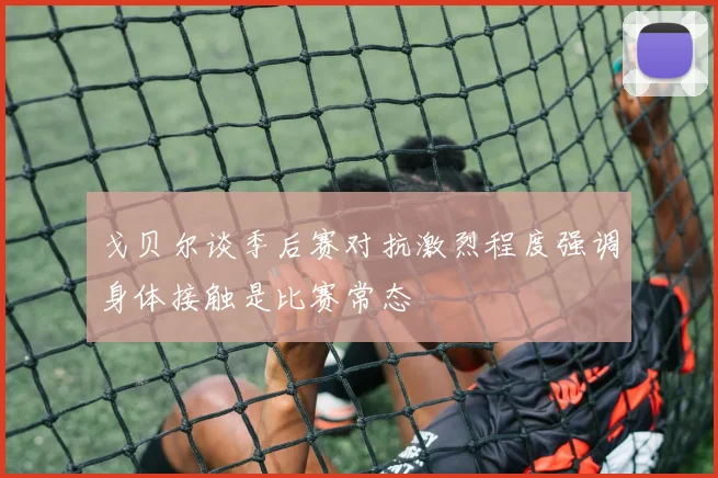戈贝尔谈季后赛对抗激烈程度强调身体接触是比赛常态