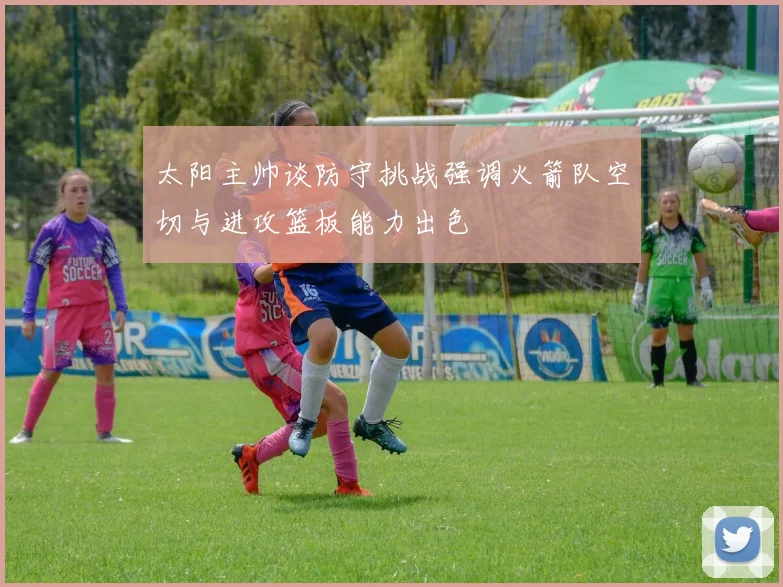 太阳主帅谈防守挑战强调火箭队空切与进攻篮板能力出色