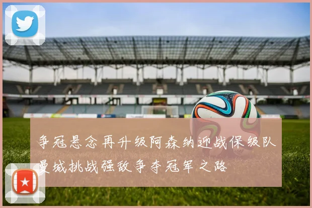 争冠悬念再升级阿森纳迎战保级队曼城挑战强敌争夺冠军之路