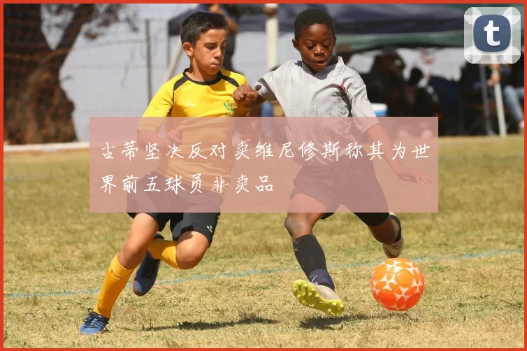 古蒂坚决反对卖维尼修斯称其为世界前五球员非卖品