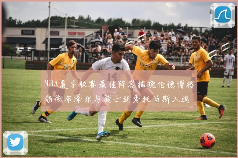 NBA夏季联赛最佳阵容揭晓伦德博格领衔布泽尔与骑士新秀托马斯入选